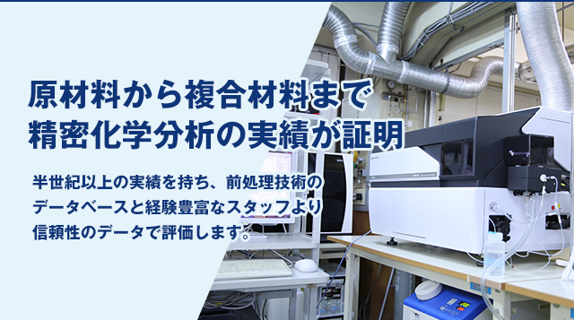 原材料から複合材料まで精密化学分析の実績が証明 半世紀以上の実績を持ち、前処理技術のデータベースと経験豊富なスタッフより信頼性のデータで評価します。