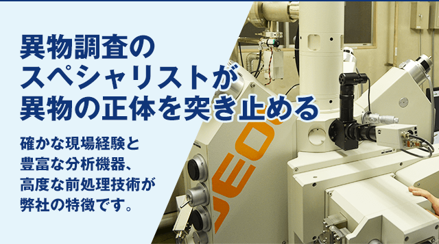 異物調査のスペシャリストが正体を突き止める 確かな現場経験と豊富な分析機器、
	高度な前処理技術が分析センターの特徴です。