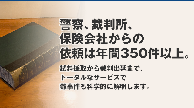 異警察、裁判所、保険会社からの依頼は年間350件以上。試料採取から裁判出延まで、トータルなサービスで難事件も科学的に解明します。