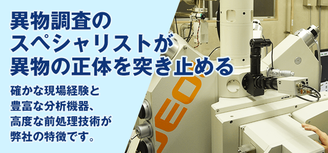 異物調査のスペシャリストが 正体を突き止める 確かな現場経験と豊富な分析機器、 高度な前処理技術が分析センターの特徴です。