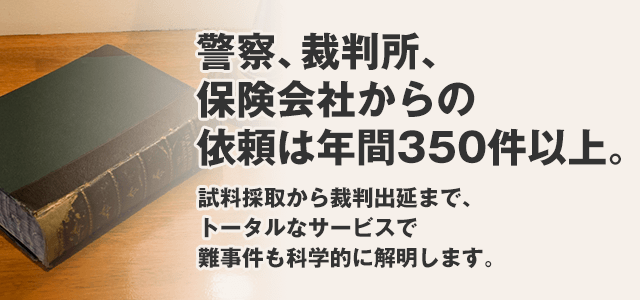 試警察、裁判所、保険会社からの 依頼は年間350件以上。試料採取から裁判出延まで、 トータルなサービスで難事件も科学的に解明します。